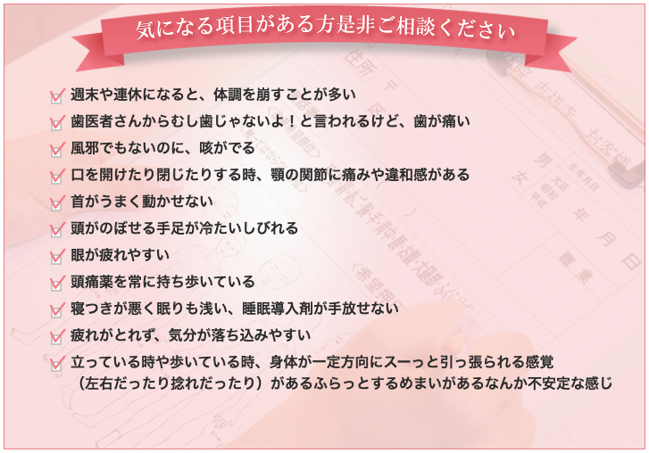 週末や連休になると、体調を崩すことが多い 歯医者さんからむし歯じゃないよ！と言われるけど、歯が痛い 風邪でもないのに、咳がでる 口を開けたり閉じたりする時、顎の関節に痛みや違和感がある 首がうまく動かせない 頭がのぼせる手足が冷たいしびれる 眼が疲れやすい 頭痛薬を常に持ち歩いている 寝つきが悪く眠りも浅い、睡眠導入剤が手放せない 疲れがとれず、気分が落ち込みやすい 立っている時や歩いている時、身体が一定方向にスーっと引っ張られる感覚 （左右だったり捻れだったり）があるふらっとするめまいがあるなんか不安定な感じ